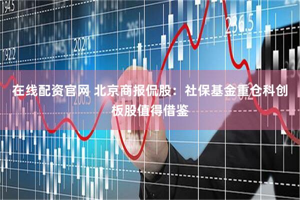 在线配资官网 北京商报侃股：社保基金重仓科创板股值得借鉴