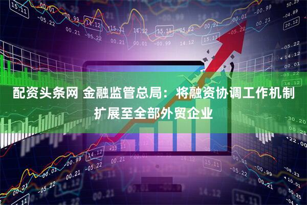 配资头条网 金融监管总局：将融资协调工作机制扩展至全部外贸企业