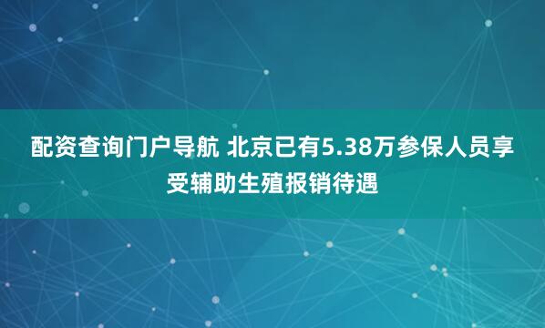 配资查询门户导航 北京已有5.38万参保人员享受辅助生殖报销待遇