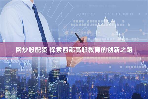 网炒股配资 探索西部高职教育的创新之路