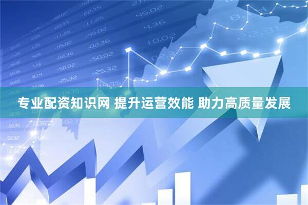 专业配资知识网 提升运营效能 助力高质量发展
