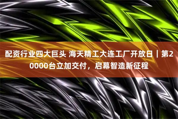 配资行业四大巨头 海天精工大连工厂开放日｜第20000台立加交付，启幕智造新征程