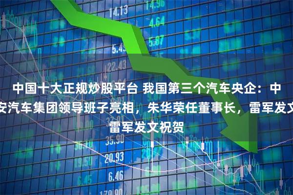 中国十大正规炒股平台 我国第三个汽车央企：中国长安汽车集团领导班子亮相，朱华荣任董事长，雷军发文祝贺