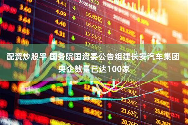 配资炒股平 国务院国资委公告组建长安汽车集团 央企数量已达100家
