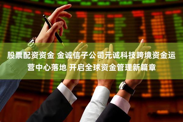 股票配资资金 金诚信子公司元诚科技跨境资金运营中心落地 开启全球资金管理新篇章