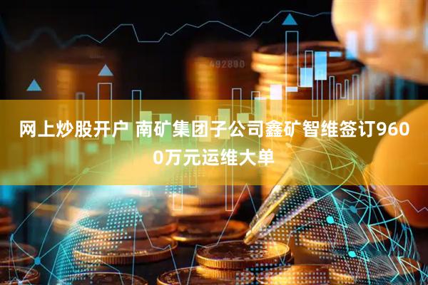 网上炒股开户 南矿集团子公司鑫矿智维签订9600万元运维大单
