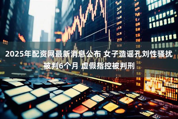 2025年配资网最新消息公布 女子造谣孔刘性骚扰被判6个月 虚假指控被判刑