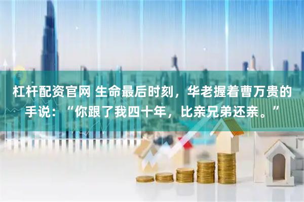 杠杆配资官网 生命最后时刻，华老握着曹万贵的手说：“你跟了我四十年，比亲兄弟还亲。”