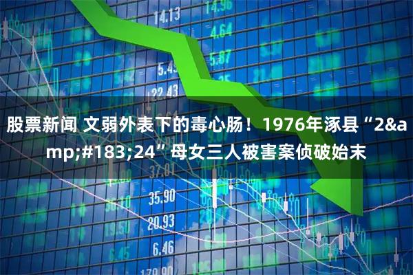 股票新闻 文弱外表下的毒心肠！1976年涿县“2&#183;24”母女三人被害案侦破始末