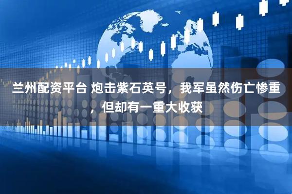 兰州配资平台 炮击紫石英号，我军虽然伤亡惨重，但却有一重大收获