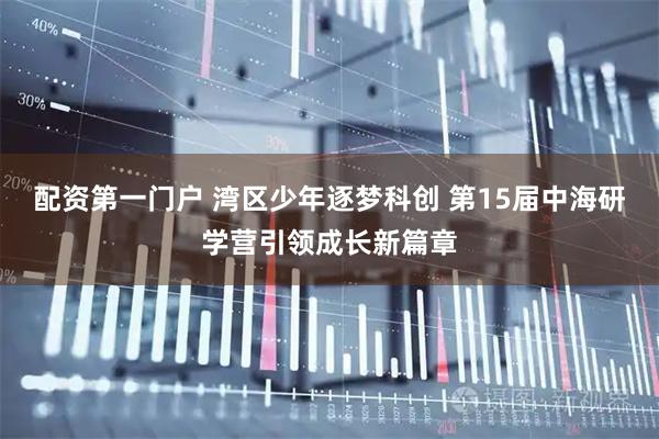 配资第一门户 湾区少年逐梦科创 第15届中海研学营引领成长新篇章