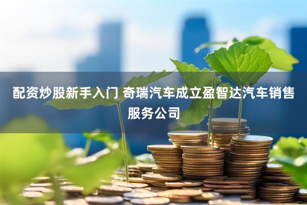 配资炒股新手入门 奇瑞汽车成立盈智达汽车销售服务公司