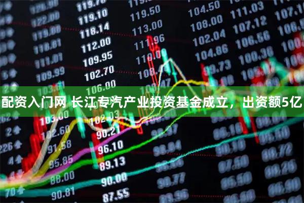 配资入门网 长江专汽产业投资基金成立，出资额5亿