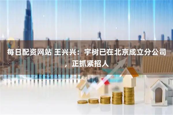 每日配资网站 王兴兴：宇树已在北京成立分公司，正抓紧招人