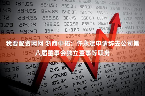 我要配资网网 浙商中拓：许永斌申请辞去公司第八届董事会独立董事等职务