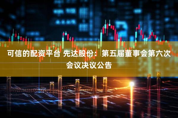 可信的配资平台 先达股份：第五届董事会第六次会议决议公告
