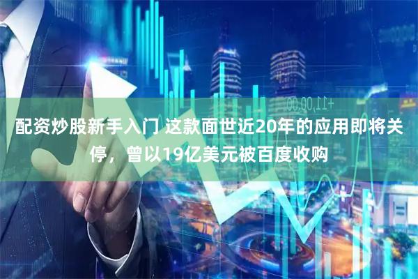 配资炒股新手入门 这款面世近20年的应用即将关停，曾以19亿美元被百度收购