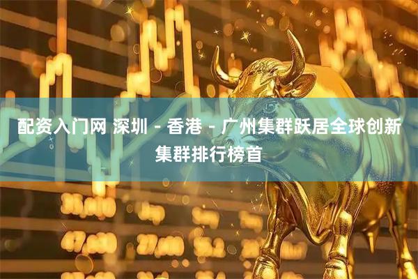 配资入门网 深圳－香港－广州集群跃居全球创新集群排行榜首