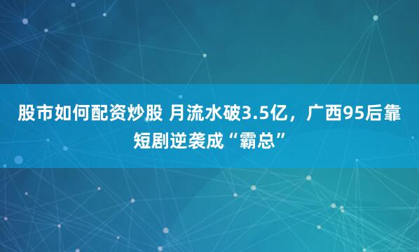 股市如何配资炒股 月流水破3.5亿，广西95后靠短剧逆袭成“霸总”