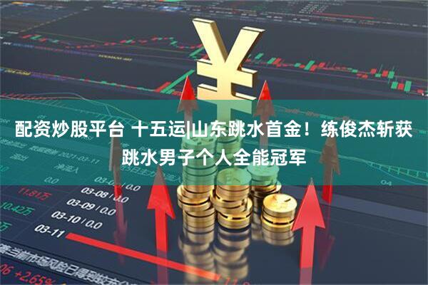 配资炒股平台 十五运|山东跳水首金!练俊杰斩获跳水男子个人全能冠军