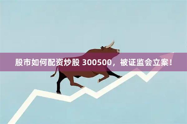 股市如何配资炒股 300500，被证监会立案！