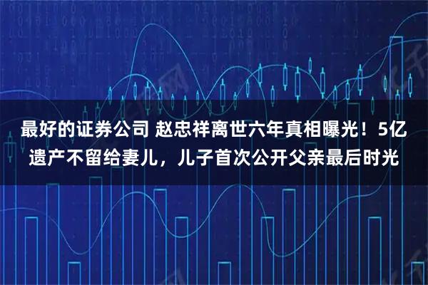 最好的证券公司 赵忠祥离世六年真相曝光!5亿遗产不留给妻儿,儿子首次公开父亲最后时光