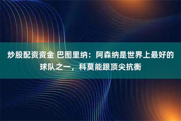 炒股配资资金 巴图里纳：阿森纳是世界上最好的球队之一，科莫能跟顶尖抗衡