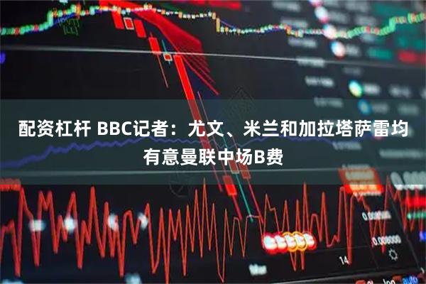 配资杠杆 BBC记者：尤文、米兰和加拉塔萨雷均有意曼联中场B费